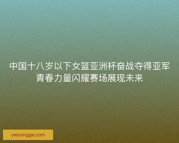 中国十八岁以下女篮亚洲杯奋战夺得亚军青春力量闪耀赛场展现未来