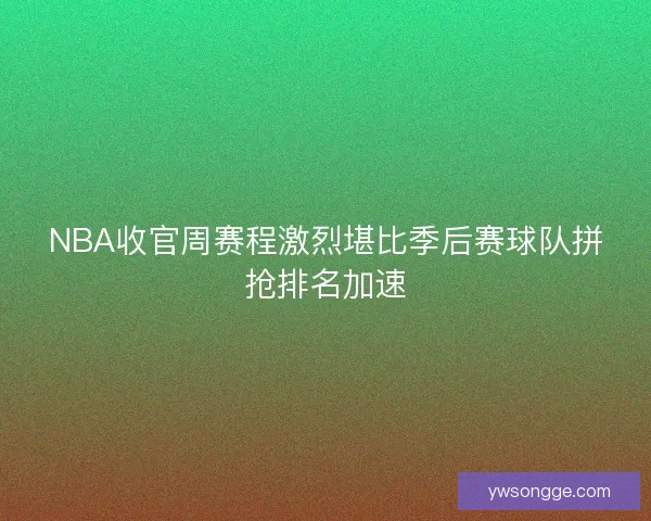 NBA收官周赛程激烈堪比季后赛球队拼抢排名加速