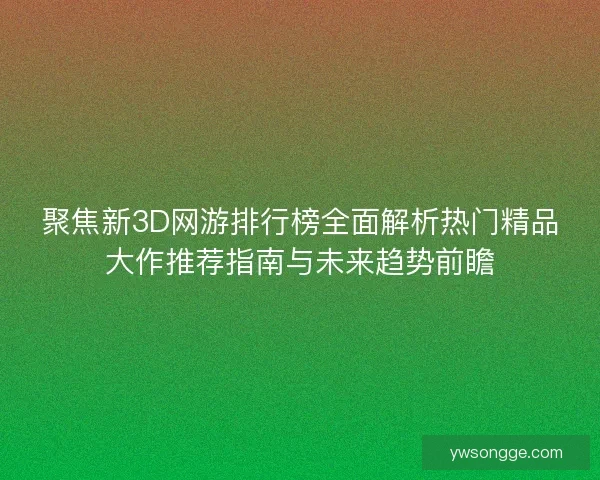 聚焦新3D网游排行榜全面解析热门精品大作推荐指南与未来趋势前瞻